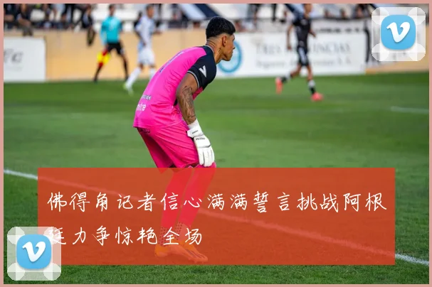 佛得角记者信心满满誓言挑战阿根廷力争惊艳全场