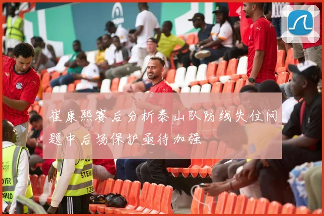 崔康熙赛后分析泰山队防线失位问题中后场保护亟待加强