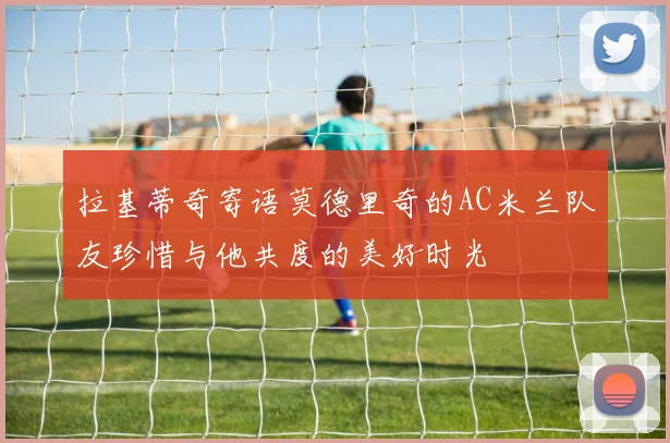 拉基蒂奇寄语莫德里奇的AC米兰队友珍惜与他共度的美好时光