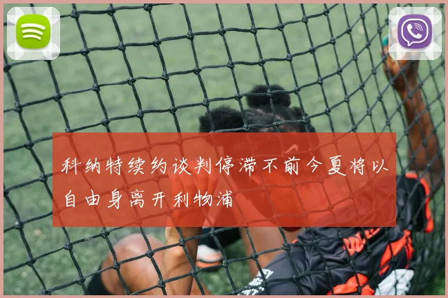 科纳特续约谈判停滞不前今夏将以自由身离开利物浦