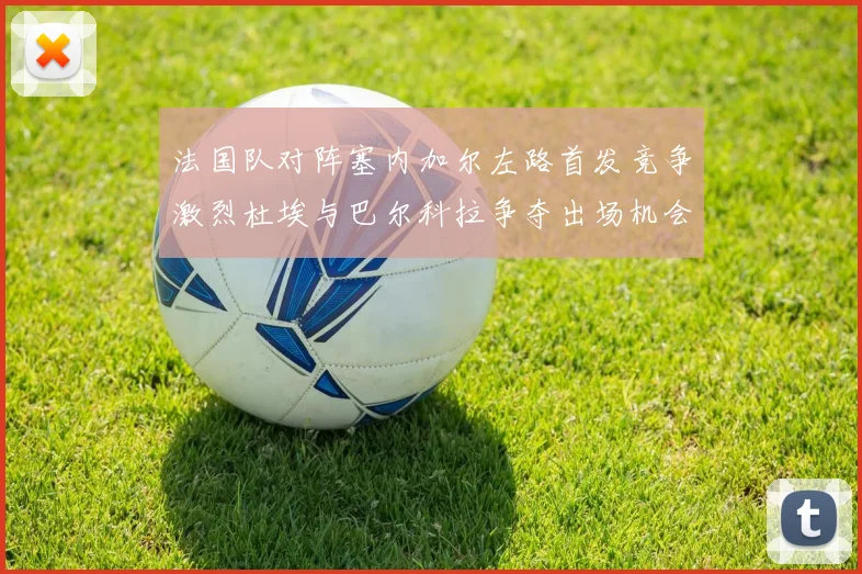法国队对阵塞内加尔左路首发竞争激烈杜埃与巴尔科拉争夺出场机会