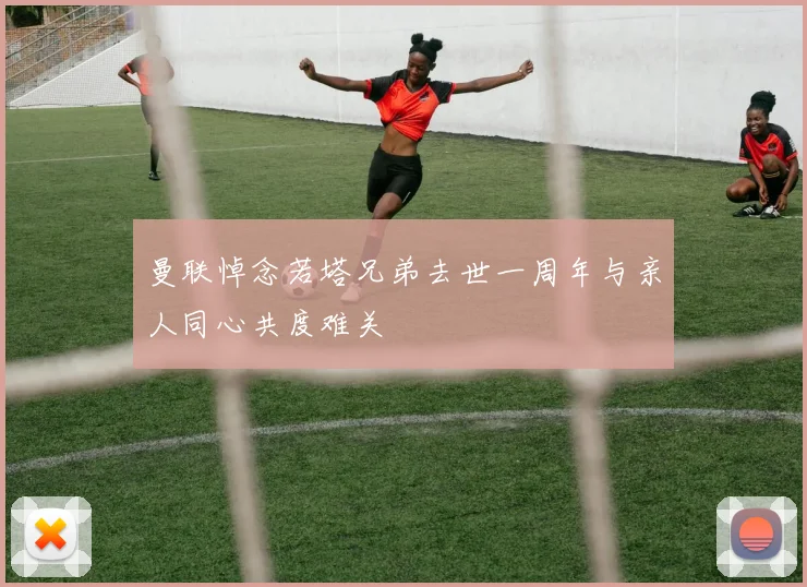 曼联悼念若塔兄弟去世一周年与亲人同心共度难关