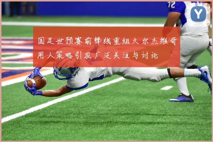 国足世预赛前锋线重组久尔杰维奇用人策略引发广泛关注与讨论