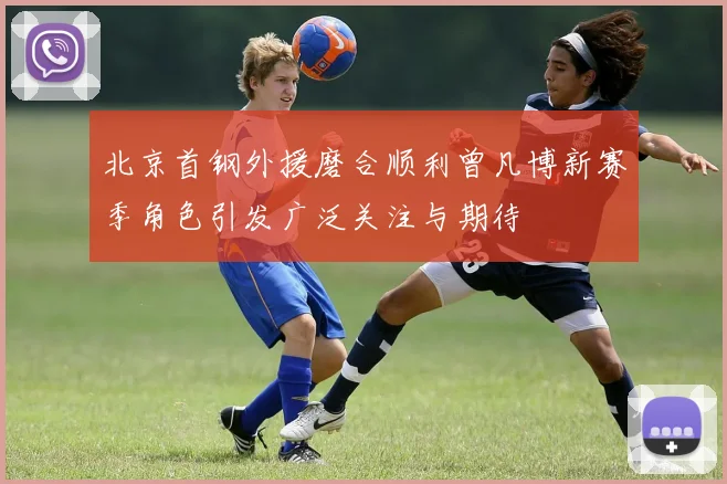北京首钢外援磨合顺利曾凡博新赛季角色引发广泛关注与期待
