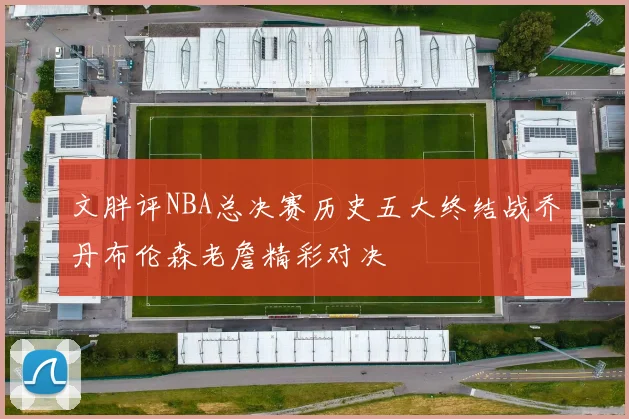 文胖评NBA总决赛历史五大终结战乔丹布伦森老詹精彩对决