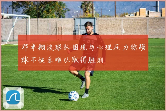 邓卓翔谈球队困境与心理压力称踢球不快乐难以取得胜利