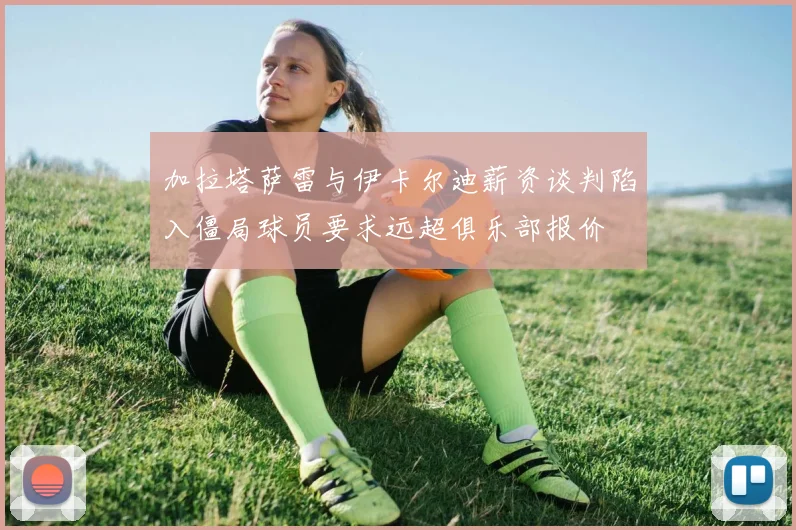 加拉塔萨雷与伊卡尔迪薪资谈判陷入僵局球员要求远超俱乐部报价
