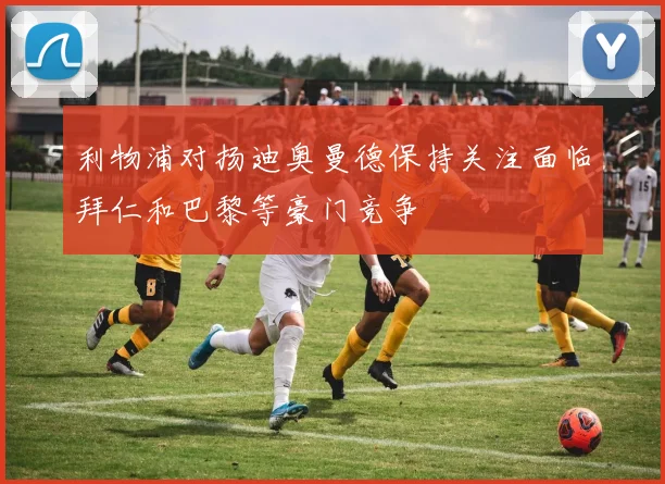 利物浦对扬迪奥曼德保持关注面临拜仁和巴黎等豪门竞争