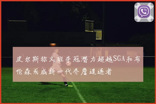 皮尔斯称文班夺冠潜力超越SGA和布伦森或成新一代乔詹追逐者