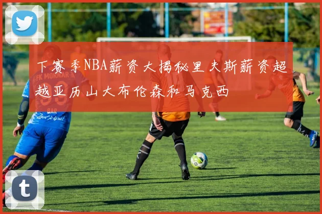 下赛季NBA薪资大揭秘里夫斯薪资超越亚历山大布伦森和马克西