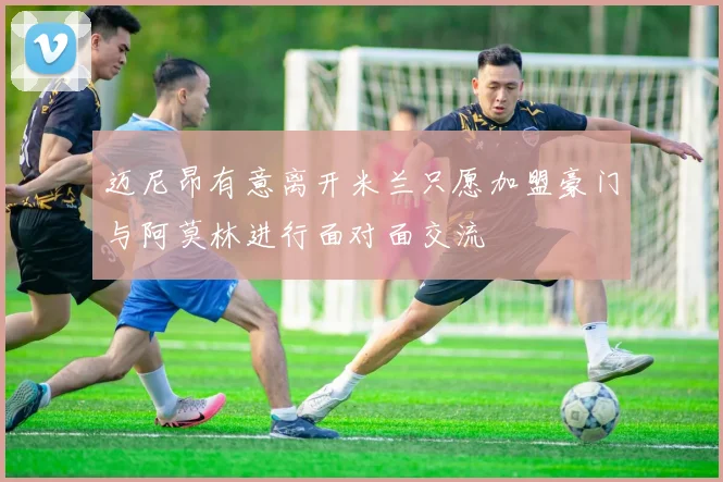 迈尼昂有意离开米兰只愿加盟豪门与阿莫林进行面对面交流