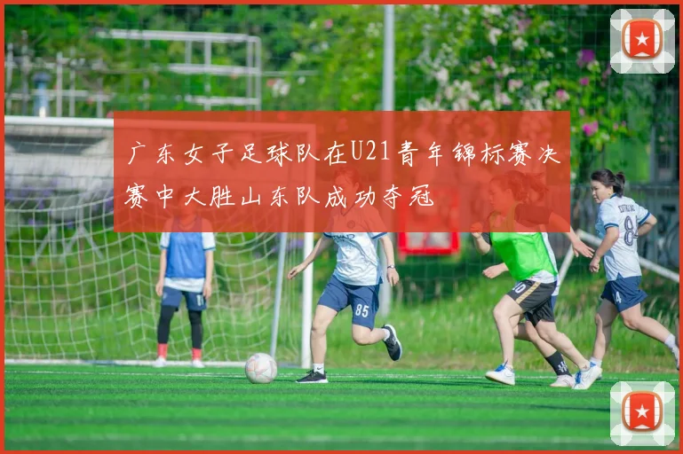 广东女子足球队在U21青年锦标赛决赛中大胜山东队成功夺冠