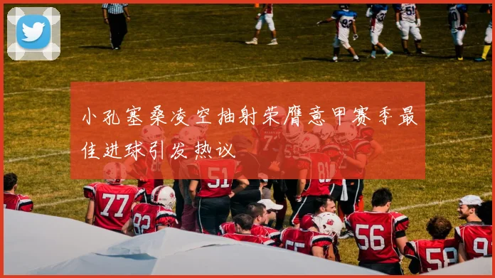 小孔塞桑凌空抽射荣膺意甲赛季最佳进球引发热议