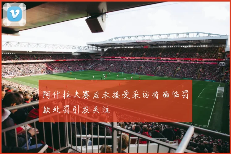 阿什拉夫赛后未接受采访将面临罚款处罚引发关注