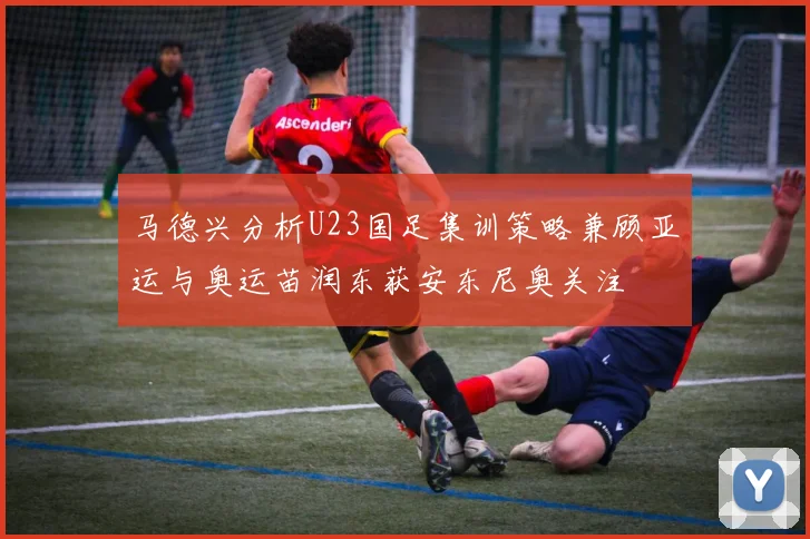 马德兴分析U23国足集训策略兼顾亚运与奥运苗润东获安东尼奥关注