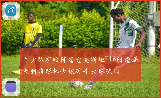 国少队在对阵塔吉克斯坦U16时遭遇失利角球机会被对手头球破门