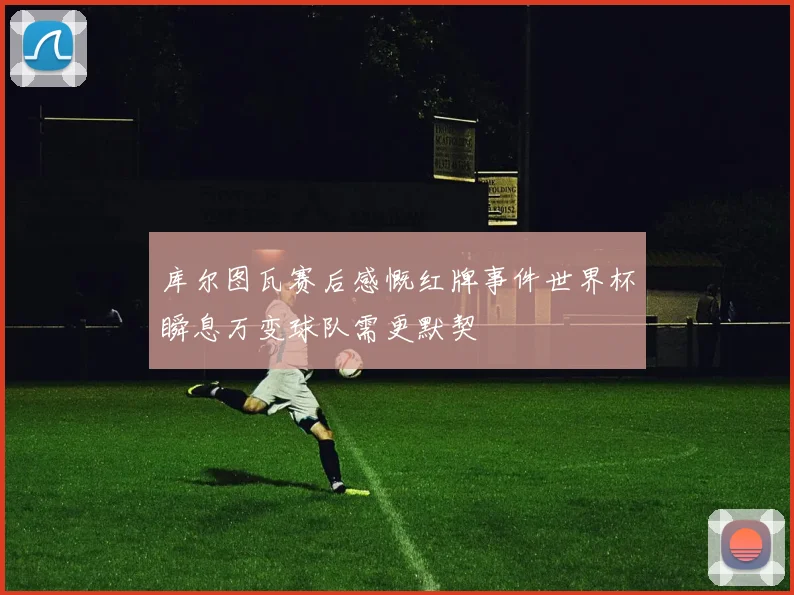 库尔图瓦赛后感慨红牌事件世界杯瞬息万变球队需更默契