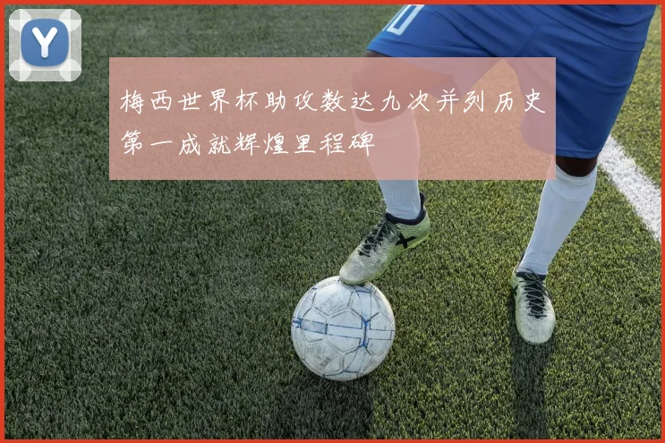梅西世界杯助攻数达九次并列历史第一成就辉煌里程碑