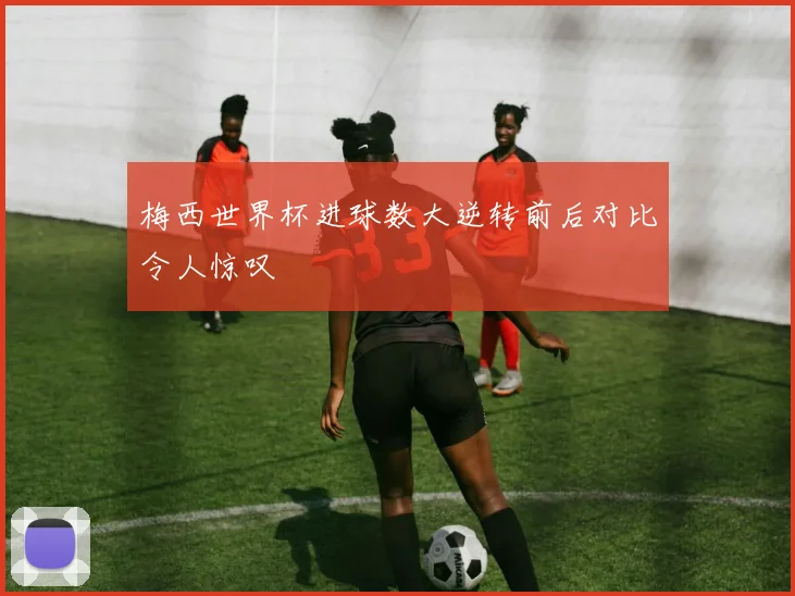 梅西世界杯进球数大逆转前后对比令人惊叹