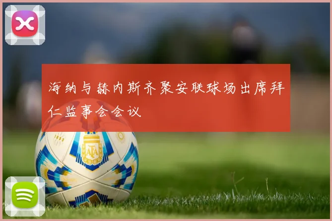 海纳与赫内斯齐聚安联球场出席拜仁监事会会议