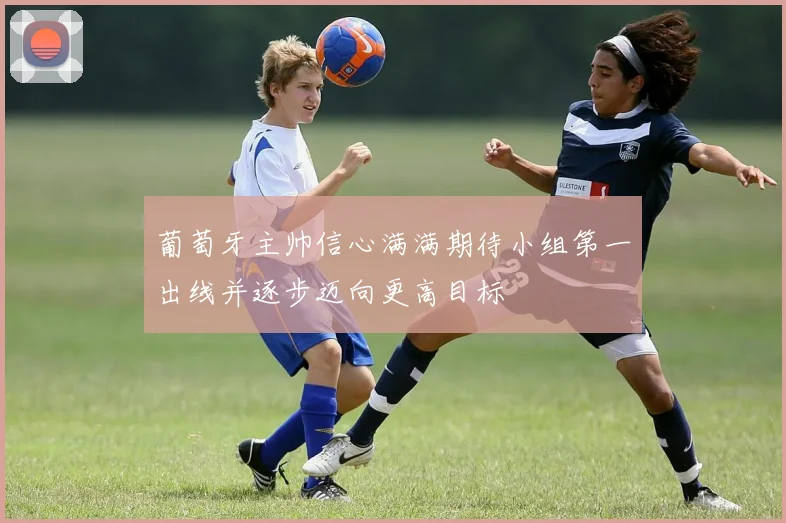 葡萄牙主帅信心满满期待小组第一出线并逐步迈向更高目标