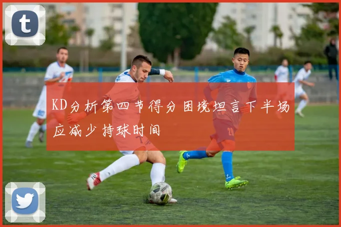 KD分析第四节得分困境坦言下半场应减少持球时间