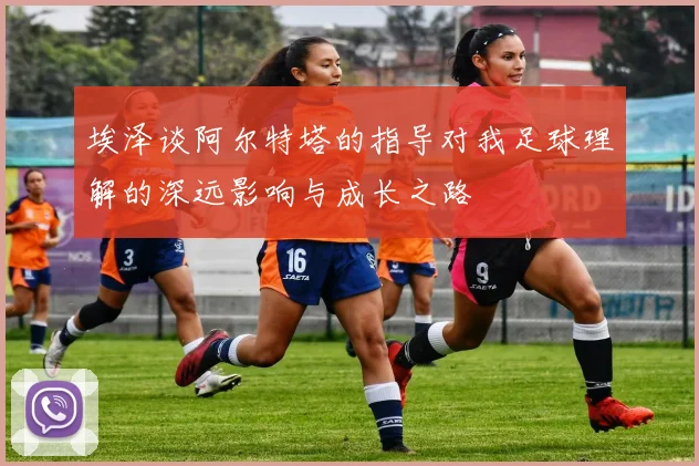 埃泽谈阿尔特塔的指导对我足球理解的深远影响与成长之路