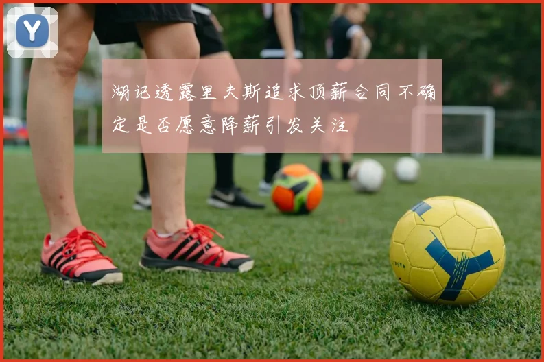 湖记透露里夫斯追求顶薪合同不确定是否愿意降薪引发关注