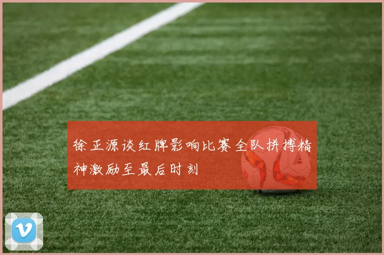 徐正源谈红牌影响比赛全队拼搏精神激励至最后时刻