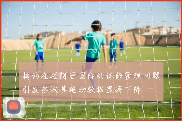 梅西在迈阿密国际的体能管理问题引发热议其跑动数据显著下降